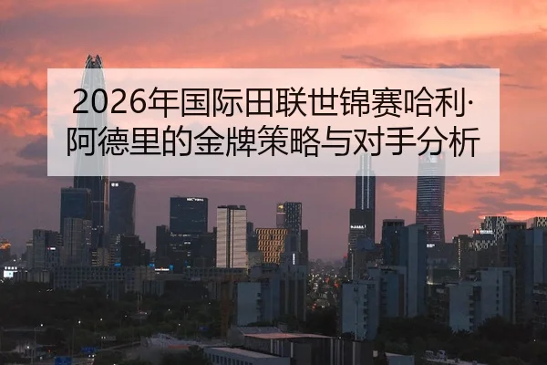 2026年国际田联世锦赛哈利·阿德里的金牌策略与对手分析