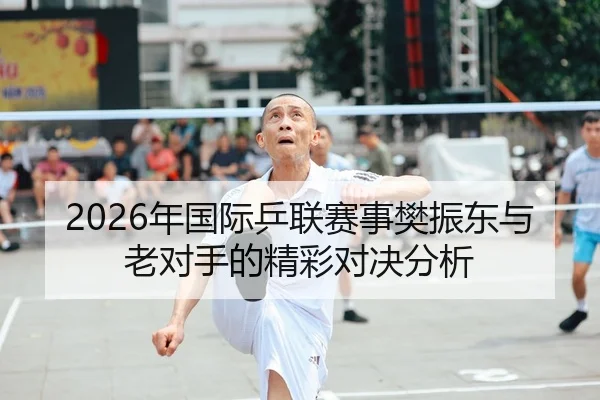 2026年国际乒联赛事樊振东与老对手的精彩对决分析