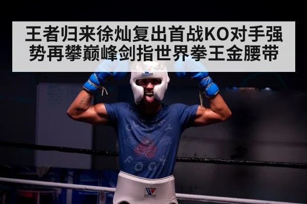 王者归来徐灿复出首战KO对手强势再攀巅峰剑指世界拳王金腰带